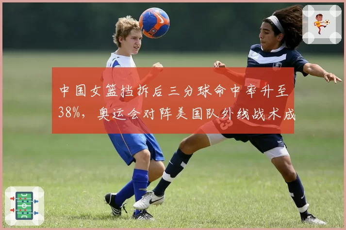 中国女篮挡拆后三分球命中率升至38%，奥运会对阵美国队外线战术成败关键