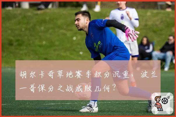 胡尔卡奇草地赛季积分沉重,波兰一哥保分之战成败几何?