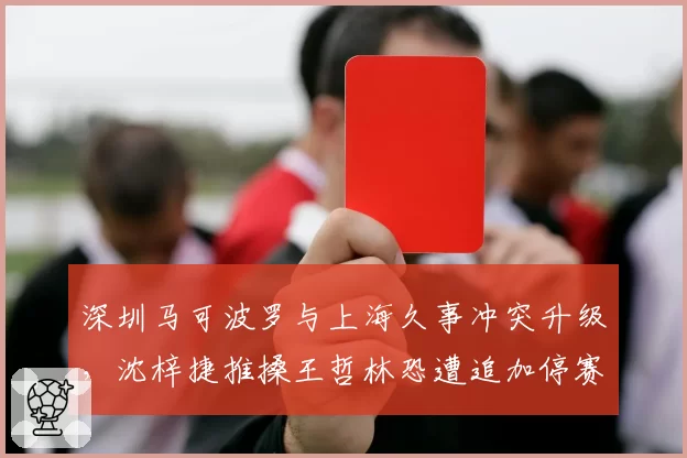 深圳马可波罗与上海久事冲突升级，沈梓捷推搡王哲林恐遭追加停赛