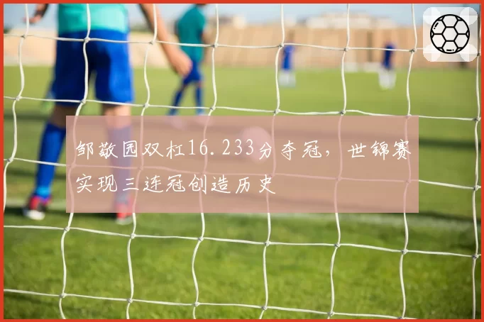 邹敬园双杠16.233分夺冠,世锦赛实现三连冠创造历史