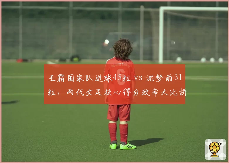 王霜国家队进球45粒 vs 沈梦雨31粒,两代女足核心得分效率大比拼