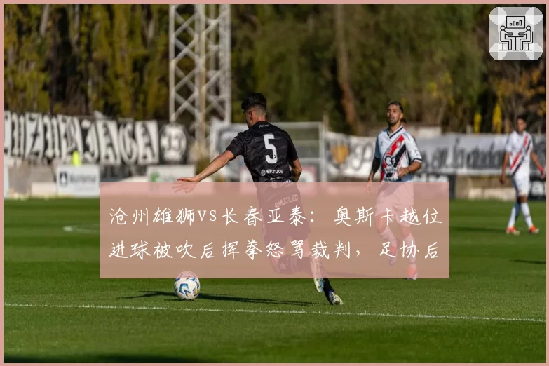 沧州雄狮vs长春亚泰：奥斯卡越位进球被吹后挥拳怒骂裁判，足协后续追罚悬念几何？