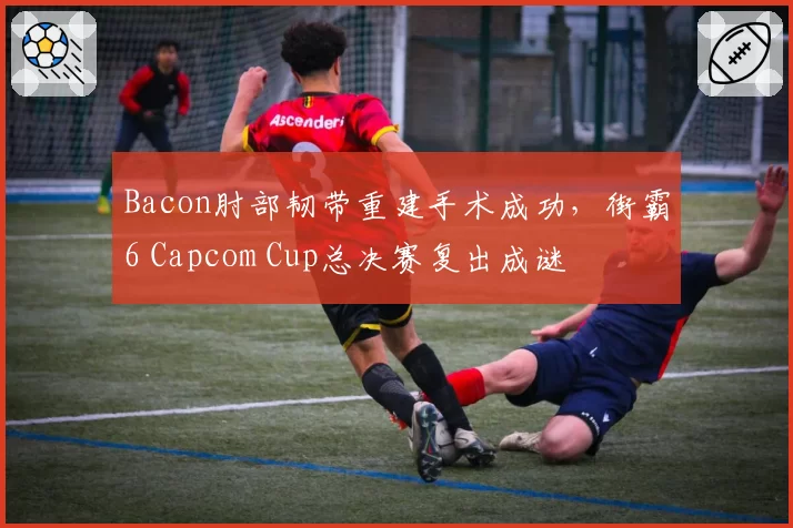 Bacon肘部韧带重建手术成功，街霸6 Capcom Cup总决赛复出成谜