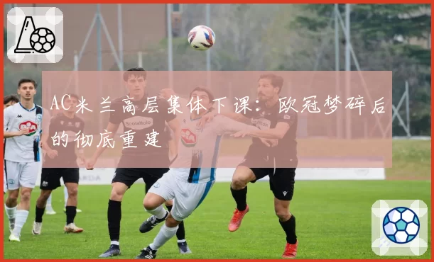 AC米兰高层集体下课：欧冠梦碎后的彻底重建