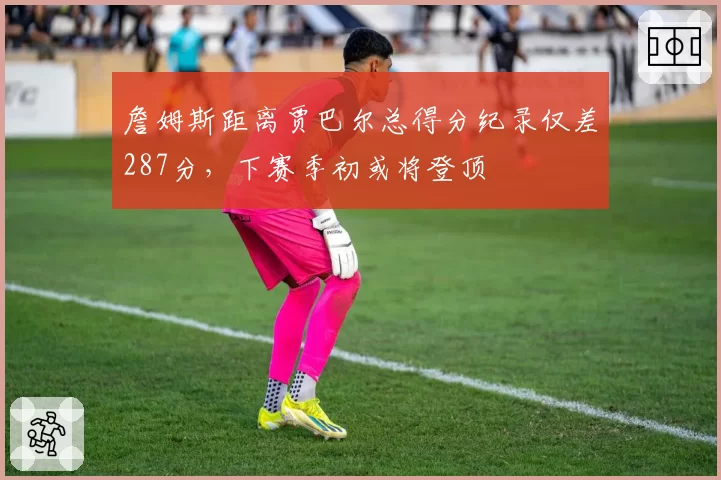 詹姆斯距离贾巴尔总得分纪录仅差287分,下赛季初或将登顶