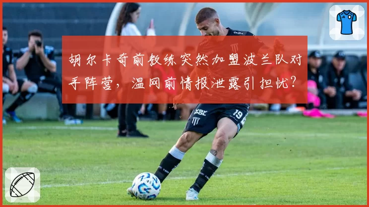 胡尔卡奇前教练突然加盟波兰队对手阵营，温网前情报泄露引担忧？