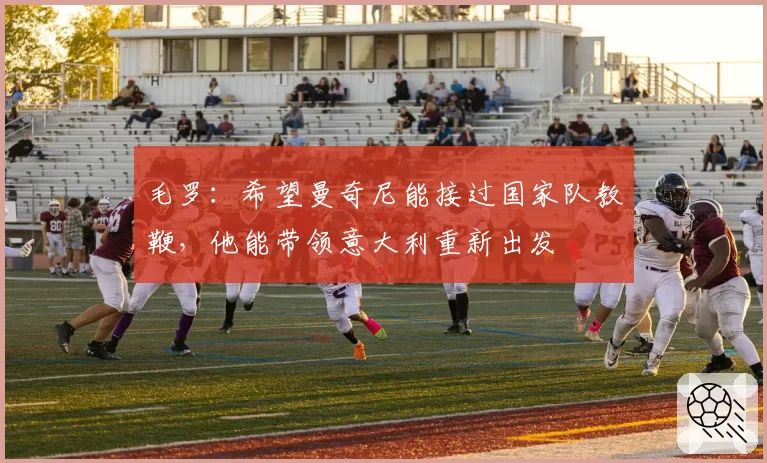 毛罗：希望曼奇尼能接过国家队教鞭，他能带领意大利重新出发