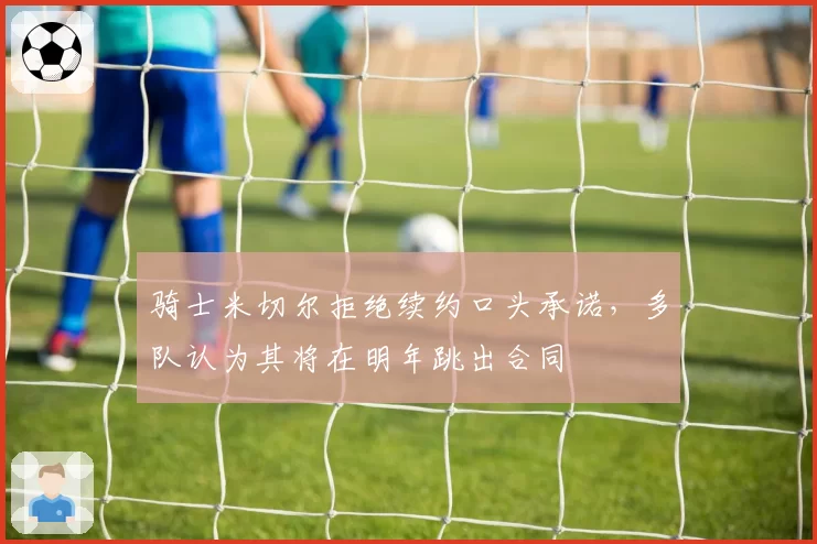 骑士米切尔拒绝续约口头承诺，多队认为其将在明年跳出合同