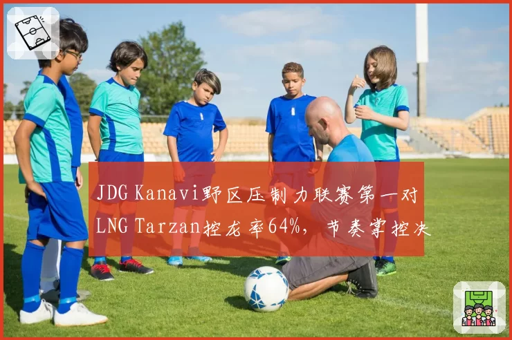 JDG Kanavi野区压制力联赛第一对LNG Tarzan控龙率64%,节奏掌控决定系列赛走向