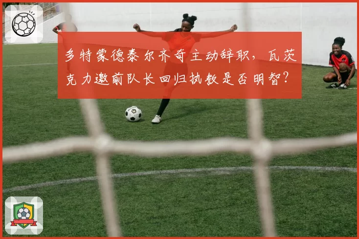 多特蒙德泰尔齐奇主动辞职，瓦茨克力邀前队长回归执教是否明智？