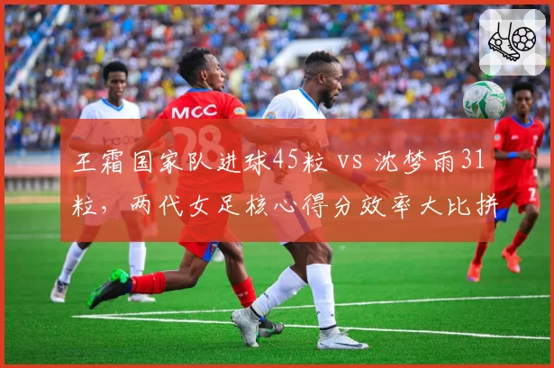王霜国家队进球45粒 vs 沈梦雨31粒,两代女足核心得分效率大比拼