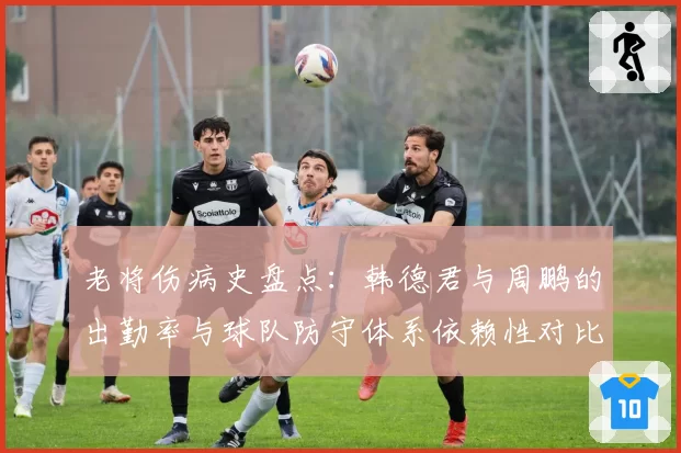 老将伤病史盘点：韩德君与周鹏的出勤率与球队防守体系依赖性对比