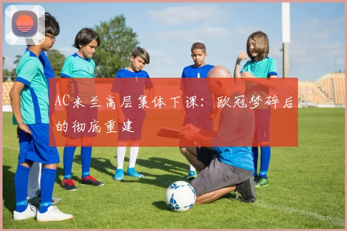 AC米兰高层集体下课：欧冠梦碎后的彻底重建