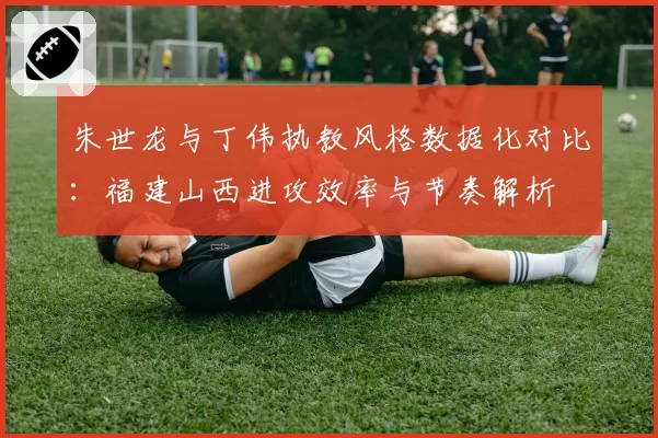 朱世龙与丁伟执教风格数据化对比：福建山西进攻效率与节奏解析