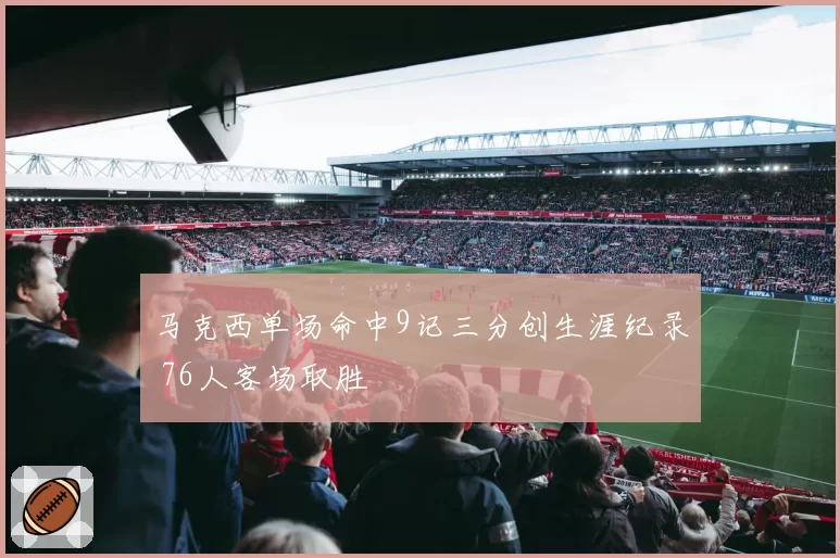 马克西单场命中9记三分创生涯纪录 76人客场取胜