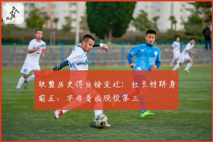 联盟历史得分榜变迁：杜兰特跻身前五，字母哥成现役第三
