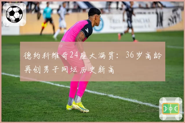 德约科维奇24座大满贯：36岁高龄再创男子网坛历史新高