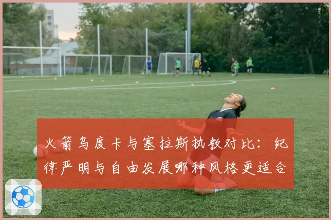 火箭乌度卡与塞拉斯执教对比:纪律严明与自由发展哪种风格更适合青年军?