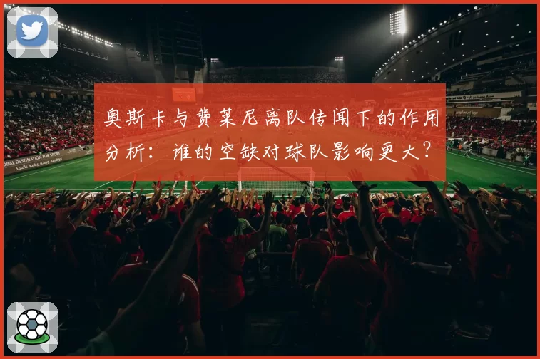 奥斯卡与费莱尼离队传闻下的作用分析:谁的空缺对球队影响更大?