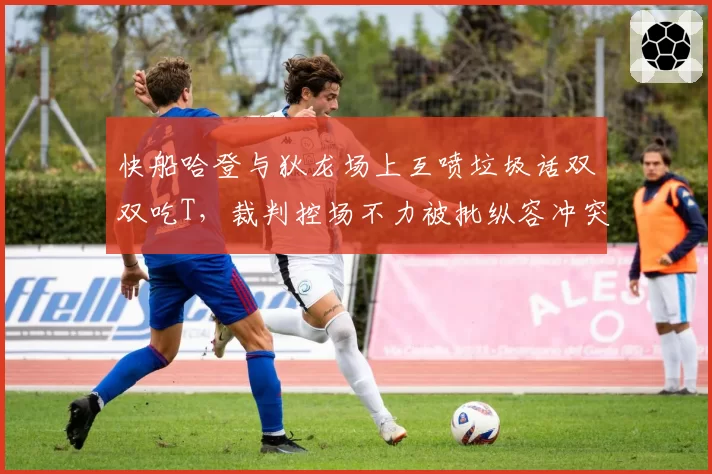 快船哈登与狄龙场上互喷垃圾话双双吃T，裁判控场不力被批纵容冲突升级？