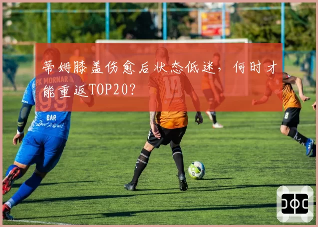 蒂姆膝盖伤愈后状态低迷，何时才能重返TOP20？