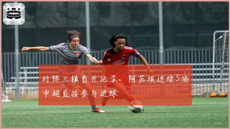 对阵三镇首开记录,阿苏埃连续5场中超直接参与进球