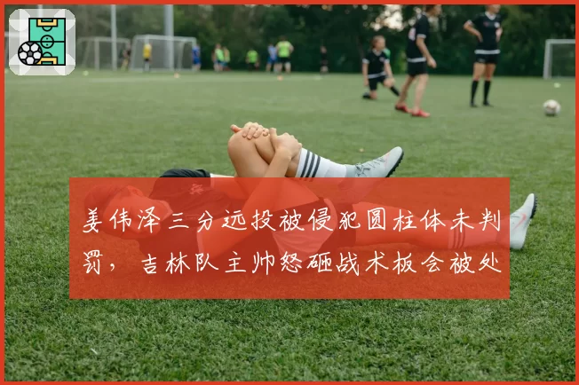 姜伟泽三分远投被侵犯圆柱体未判罚，吉林队主帅怒砸战术板会被处罚吗？