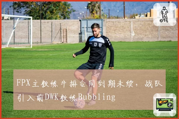FPX主教练牛排合同到期未续，战队引入前DWK教练Bubbling