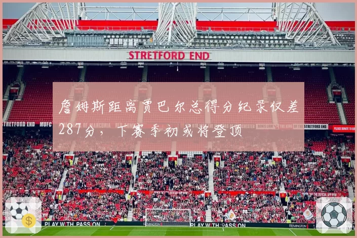 詹姆斯距离贾巴尔总得分纪录仅差287分,下赛季初或将登顶