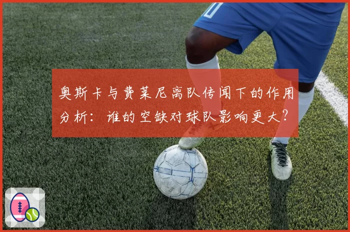 奥斯卡与费莱尼离队传闻下的作用分析:谁的空缺对球队影响更大?