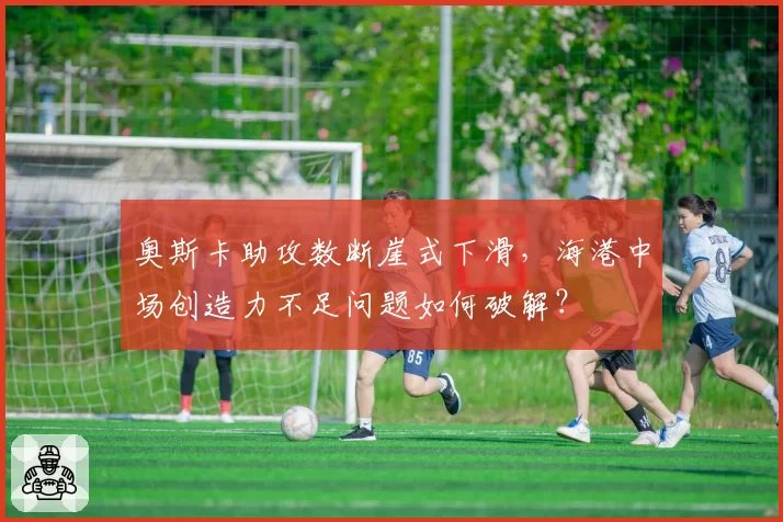 奥斯卡助攻数断崖式下滑，海港中场创造力不足问题如何破解？