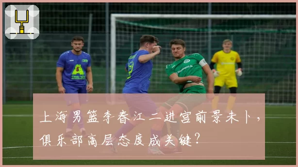 上海男篮李春江二进宫前景未卜,俱乐部高层态度成关键?