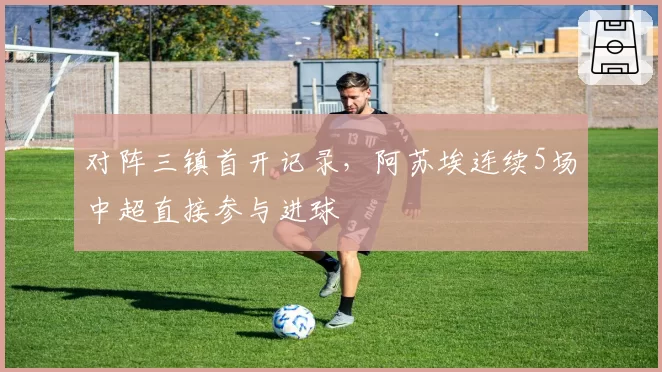 对阵三镇首开记录,阿苏埃连续5场中超直接参与进球