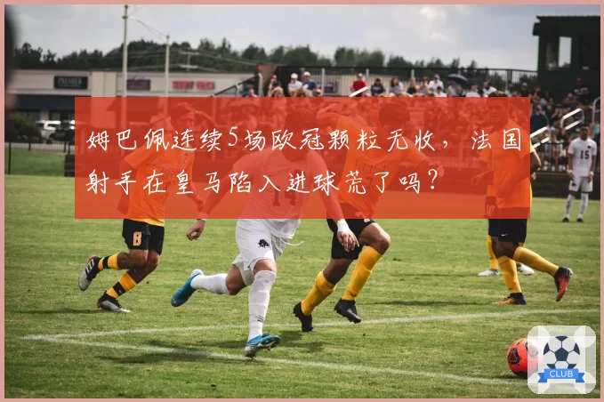 姆巴佩连续5场欧冠颗粒无收,法国射手在皇马陷入进球荒了吗?