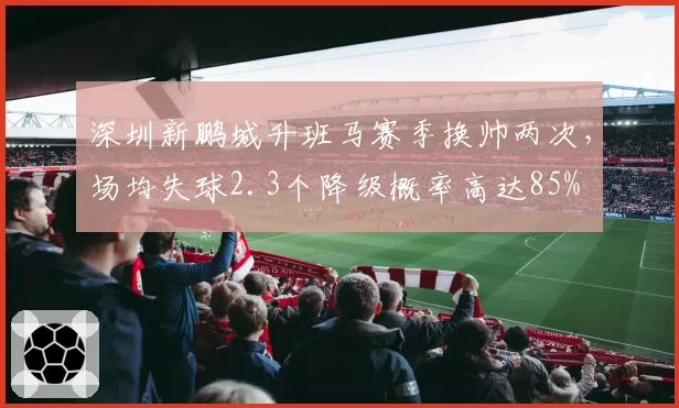 深圳新鹏城升班马赛季换帅两次,场均失球2.3个降级概率高达85%