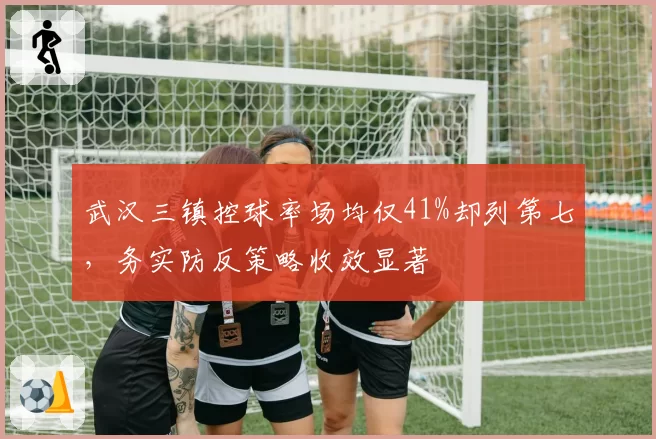 武汉三镇控球率场均仅41%却列第七，务实防反策略收效显著
