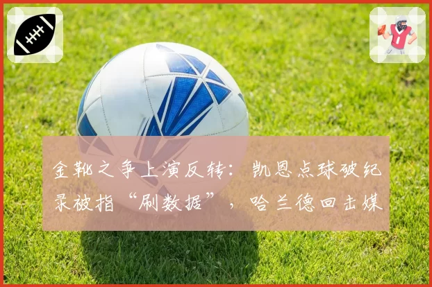 金靴之争上演反转：凯恩点球破纪录被指“刷数据”，哈兰德回击媒体偏见