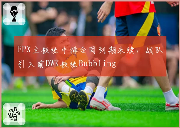 FPX主教练牛排合同到期未续，战队引入前DWK教练Bubbling