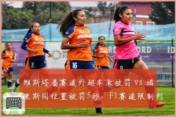 维斯塔潘赛道外超车未被罚 vs 诺里斯同位置被罚5秒,F1赛道限制判罚双重标准引众怒__br_