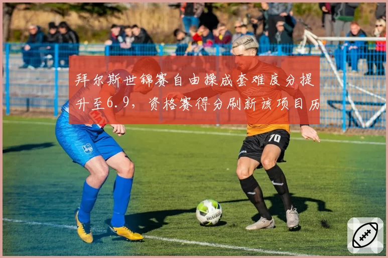 拜尔斯世锦赛自由操成套难度分提升至6.9，资格赛得分刷新该项目历史最高纪录
