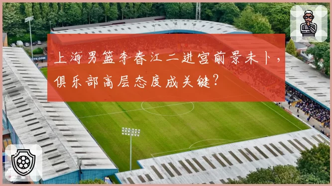 上海男篮李春江二进宫前景未卜,俱乐部高层态度成关键?