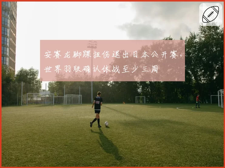 安赛龙脚踝扭伤退出日本公开赛，世界羽联确认休战至少三周