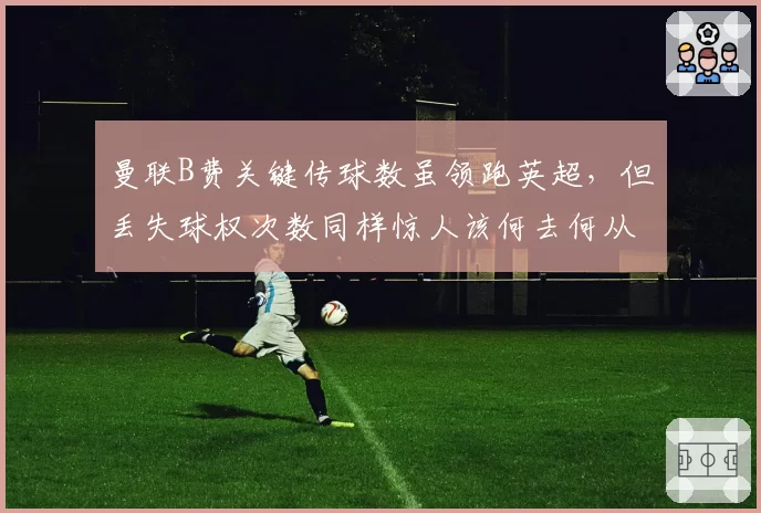 曼联B费关键传球数虽领跑英超，但丢失球权次数同样惊人该何去何从？