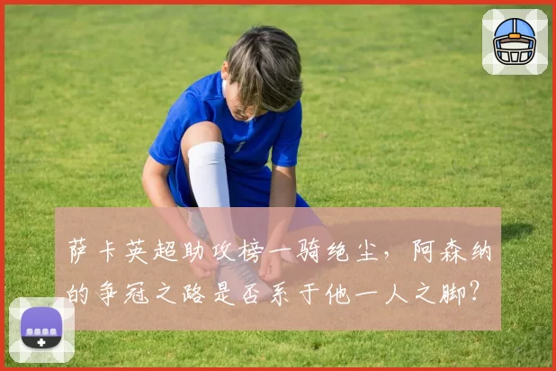 萨卡英超助攻榜一骑绝尘，阿森纳的争冠之路是否系于他一人之脚？