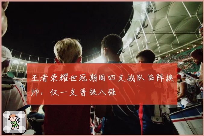 王者荣耀世冠期间四支战队临阵换帅，仅一支晋级八强