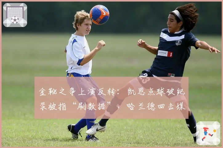 金靴之争上演反转：凯恩点球破纪录被指“刷数据”，哈兰德回击媒体偏见