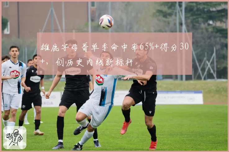雄鹿字母哥单季命中率65%+得分30+,创历史内线新标杆