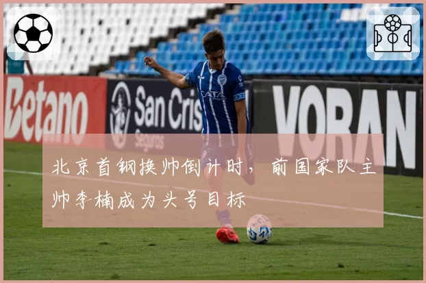 北京首钢换帅倒计时，前国家队主帅李楠成为头号目标
