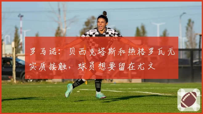 罗马诺：贝西克塔斯和热格罗瓦无实质接触，球员想要留在尤文