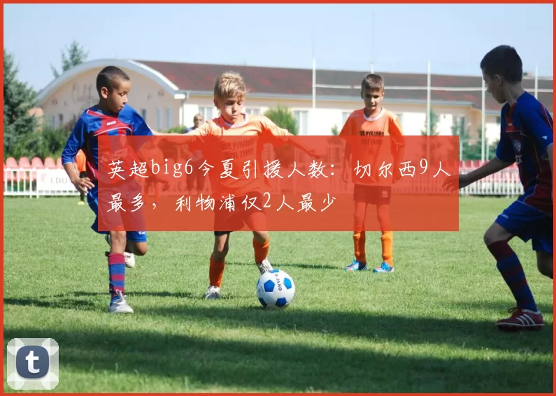 英超big6今夏引援人数：切尔西9人最多，利物浦仅2人最少